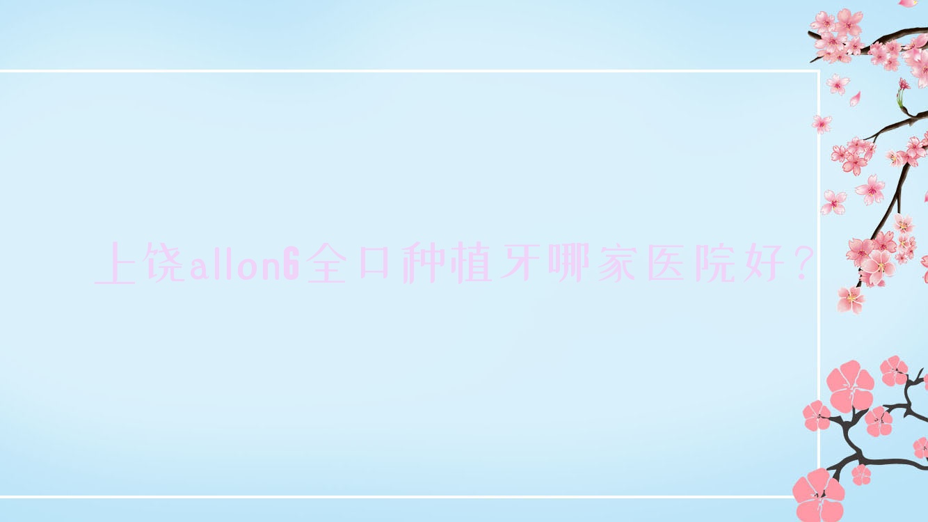 上饒allon6全口種植牙哪家醫(yī)院好？上饒allon6全口種植牙的醫(yī)院有鄱陽澤雅/信州百川