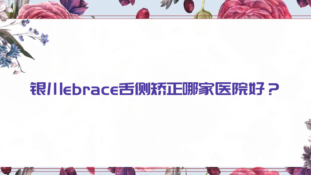 銀川ebrace舌側(cè)矯正哪家醫(yī)院好？排名前十醫(yī)院有諾貝爾/牙博士