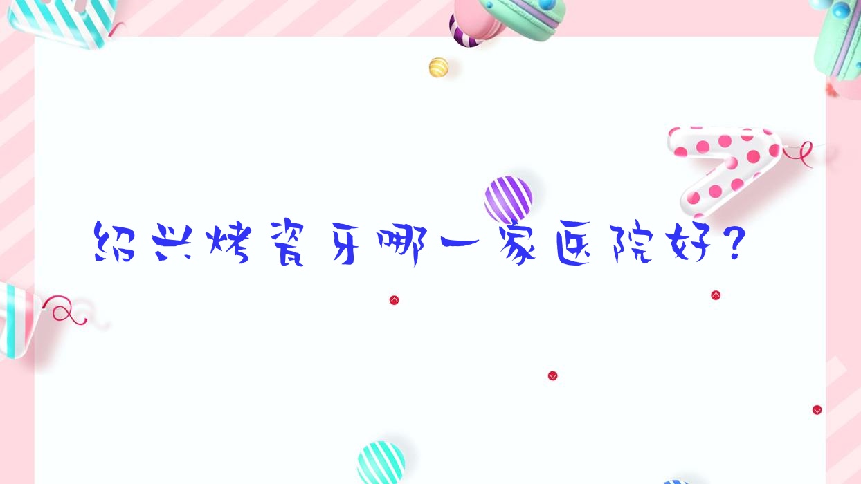 绍兴烤瓷牙哪一家医院好?绍兴烤瓷牙的医院有上虞牙科医院/西郎 绍兴烤瓷牙哪一家医院好?绍兴烤瓷牙的医院有上虞牙科医院/西郎