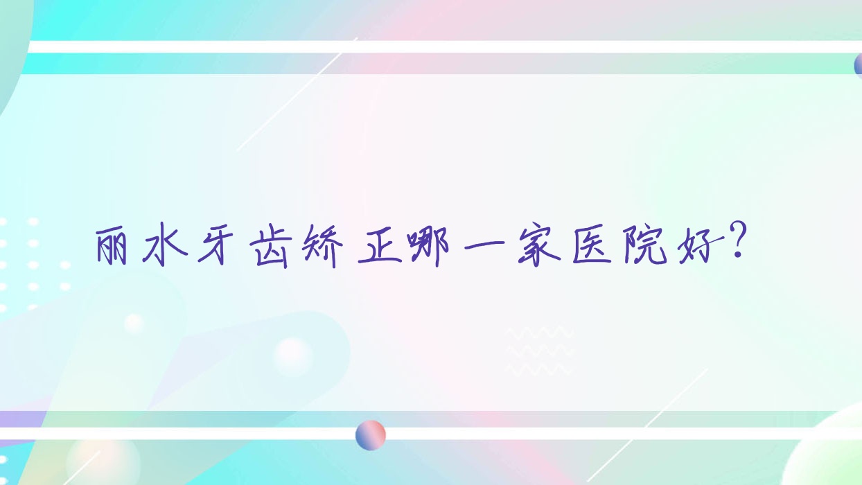 麗水牙齒矯正哪一家醫(yī)院好？排名前十醫(yī)院有云和佳吉/名禾