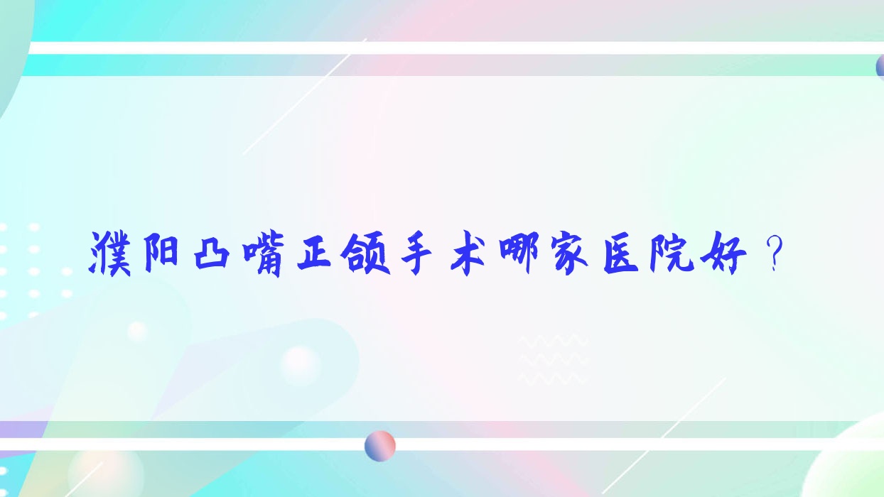濮陽(yáng)凸嘴正頜手術(shù)哪家醫(yī)院好？排名前十醫(yī)院有經(jīng)開(kāi)橙子/華龍大川
