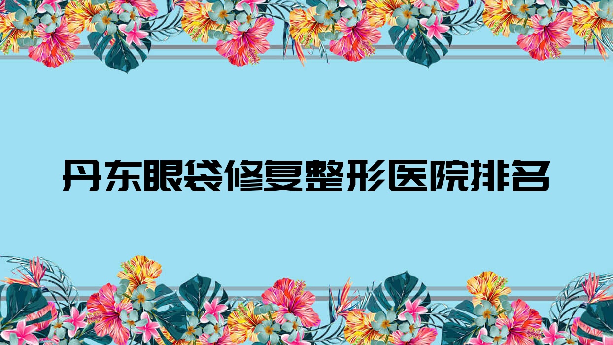 丹東眼袋修復(fù)醫(yī)院價(jià)格揭曉:排名前列的寬甸遲新嬡微眼袋修復(fù)費(fèi)用3000+