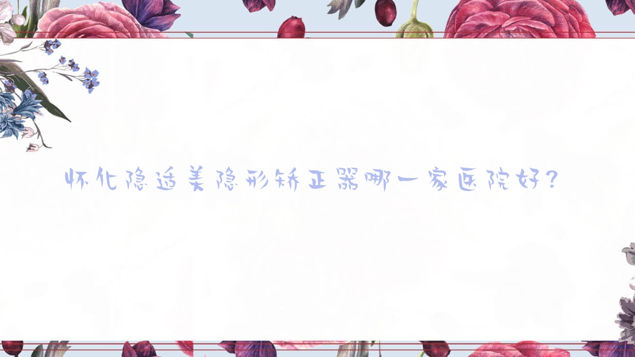 懷化隱適美隱形矯正器哪一家醫(yī)院好？排名前十醫(yī)院有鶴城博奧/鶴城雅貝康