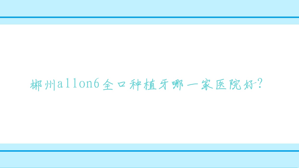 郴州allon6全口種植牙哪一家醫(yī)院好？郴州allon6全口種植牙的醫(yī)院有朱曉征/植貝爾牙科