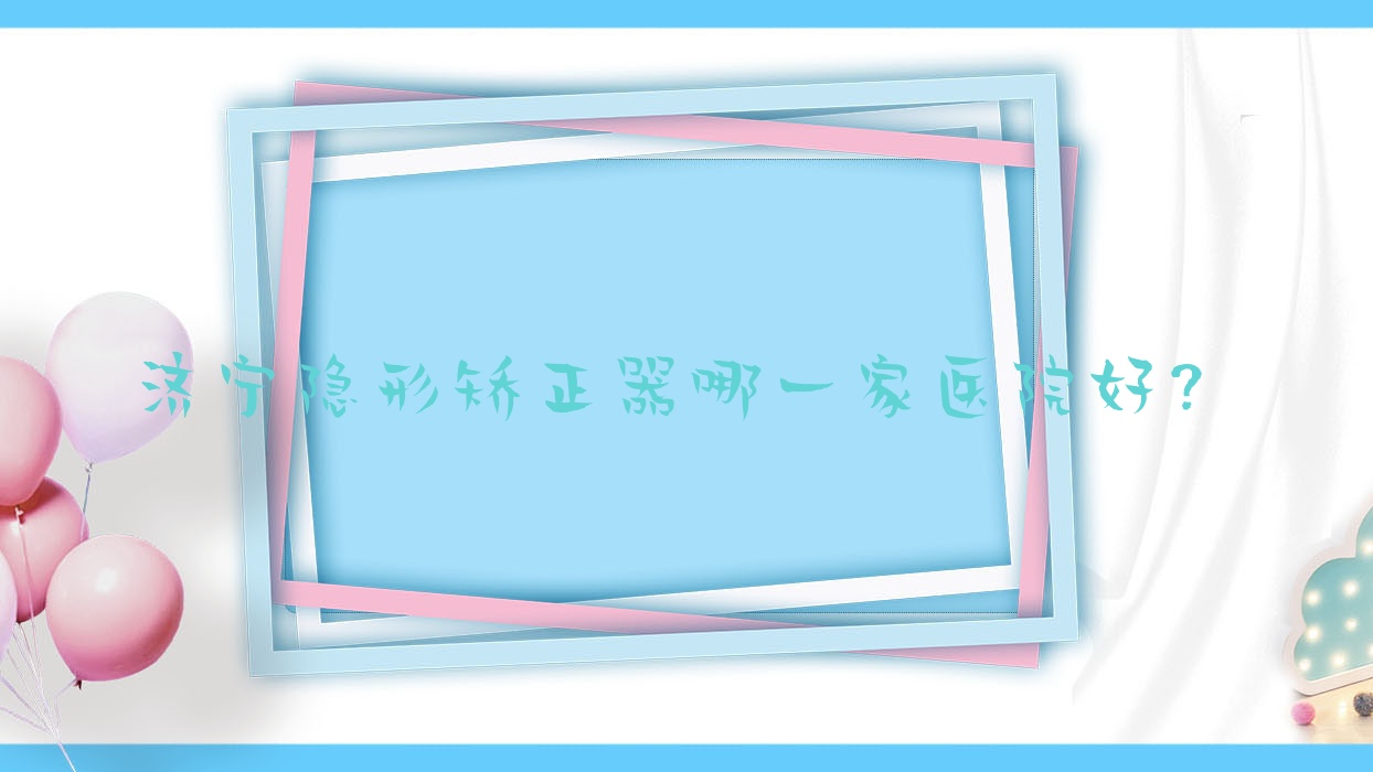 濟寧隱形矯正器哪一家醫(yī)院好？排名前十醫(yī)院有玉凱/曲阜好美牙