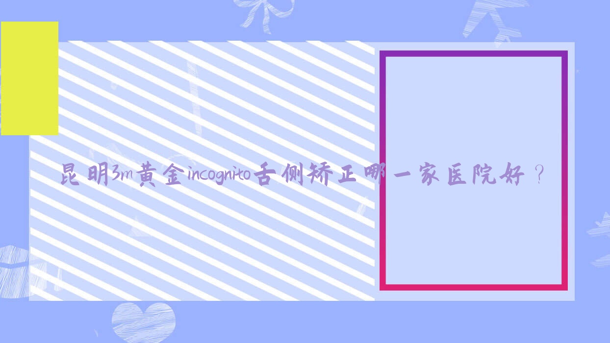 昆明3m黃金incognito舌側(cè)矯正哪一家醫(yī)院好？排名前十醫(yī)院有云南雅之家/云南藝博