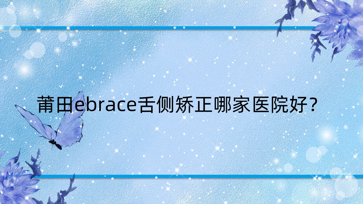 莆田ebrace舌側(cè)矯正哪家醫(yī)院好？排名前十醫(yī)院有城廂下磨長青/荔城民益