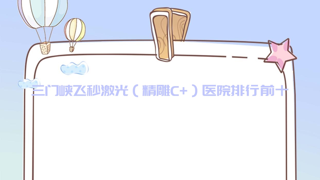 三門峽飛秒激光（精雕C+）醫(yī)院排行前十有哪些三門峽很好飛秒激光（精雕C+）眼科醫(yī)院