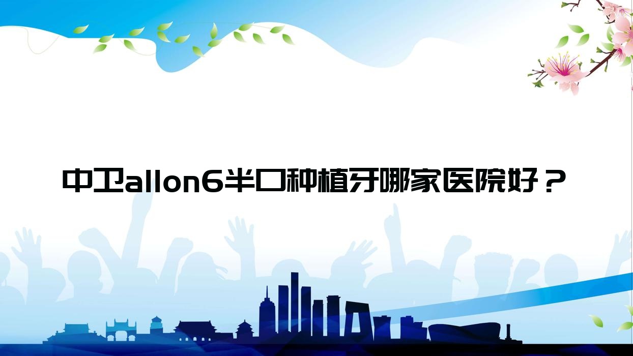 中卫allon6半口种植牙哪家医院好?排名前十医院有松果/明皓 中卫allon6半口种植牙哪家医院好?排名前十医院有松果/明皓