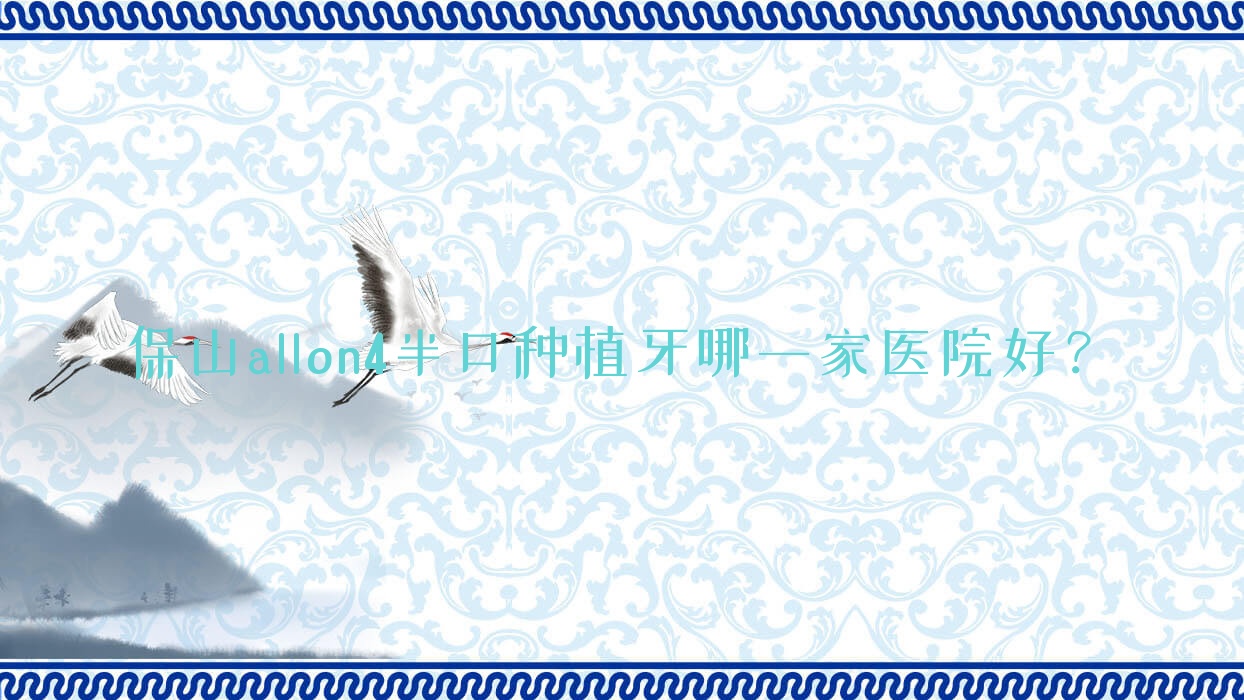 保山allon4半口種植牙哪一家醫(yī)院好？排名前十醫(yī)院有騰沖浩源/云南施甸博盛