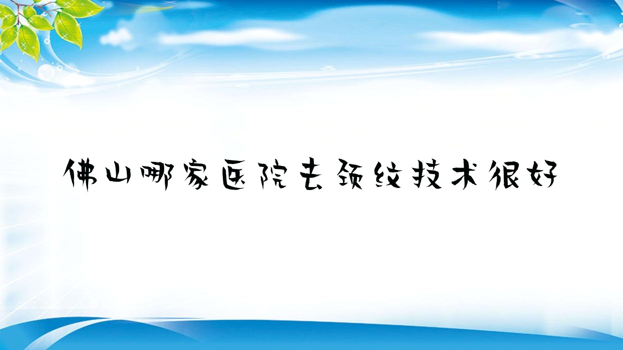 佛山哪家醫(yī)院去頸紋技術(shù)很好？特選10家受歡迎醫(yī)院,附醫(yī)院詳細介紹
