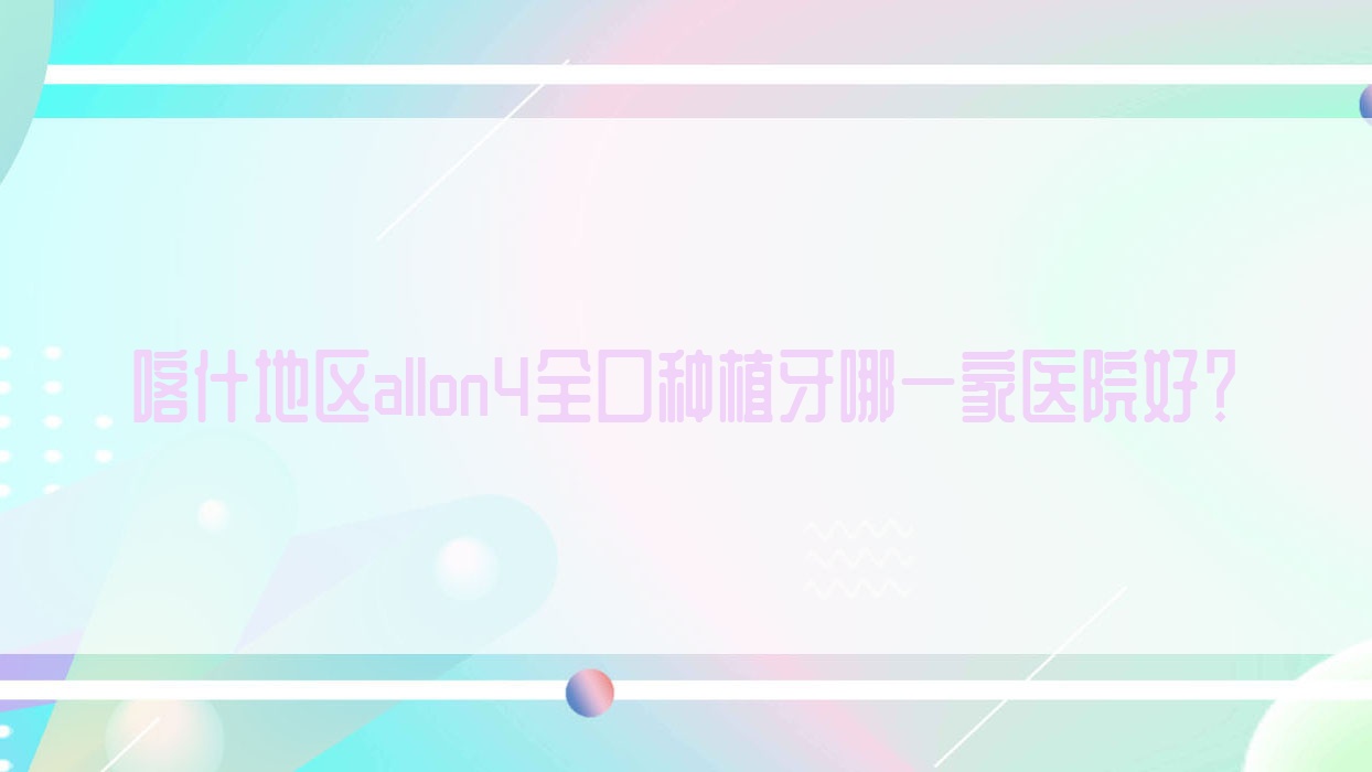 喀什地區(qū)allon4全口種植牙哪一家醫(yī)院好？喀什地區(qū)全口種植牙/allon6全口種植牙可選這幾個