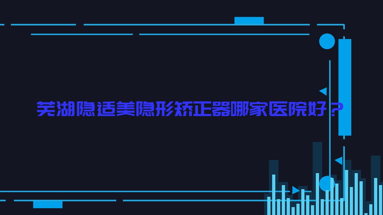蕪湖隱適美隱形矯正器哪家醫(yī)院好？蕪湖時(shí)代天使隱形矯正器/正雅隱形矯正器甄選這幾個(gè)