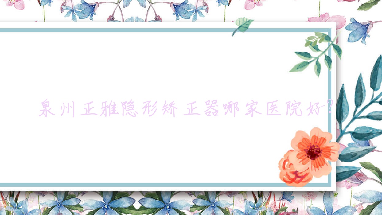 泉州正雅隱形矯正器哪家醫(yī)院好？排名前十醫(yī)院有豐澤柏德/晉江池店橙子