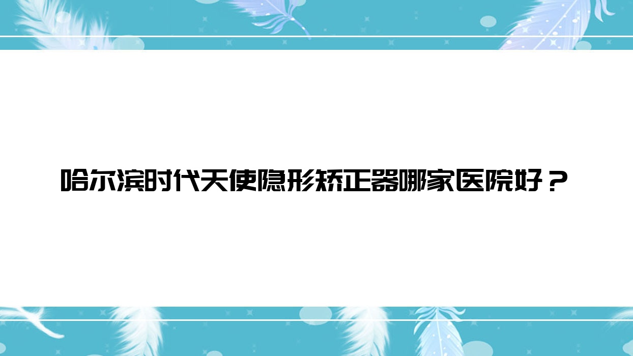 哈爾濱時(shí)代天使隱形矯正器哪家醫(yī)院好？排名前十醫(yī)院有品冠/醫(yī)博衛(wèi)仕