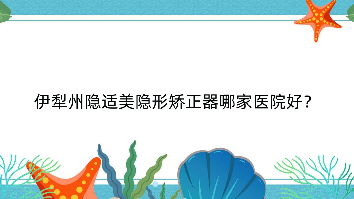 伊犁州隱適美隱形矯正器哪家醫(yī)院好？伊犁州正雅隱形矯正器/時代天使隱形矯正器可選這些