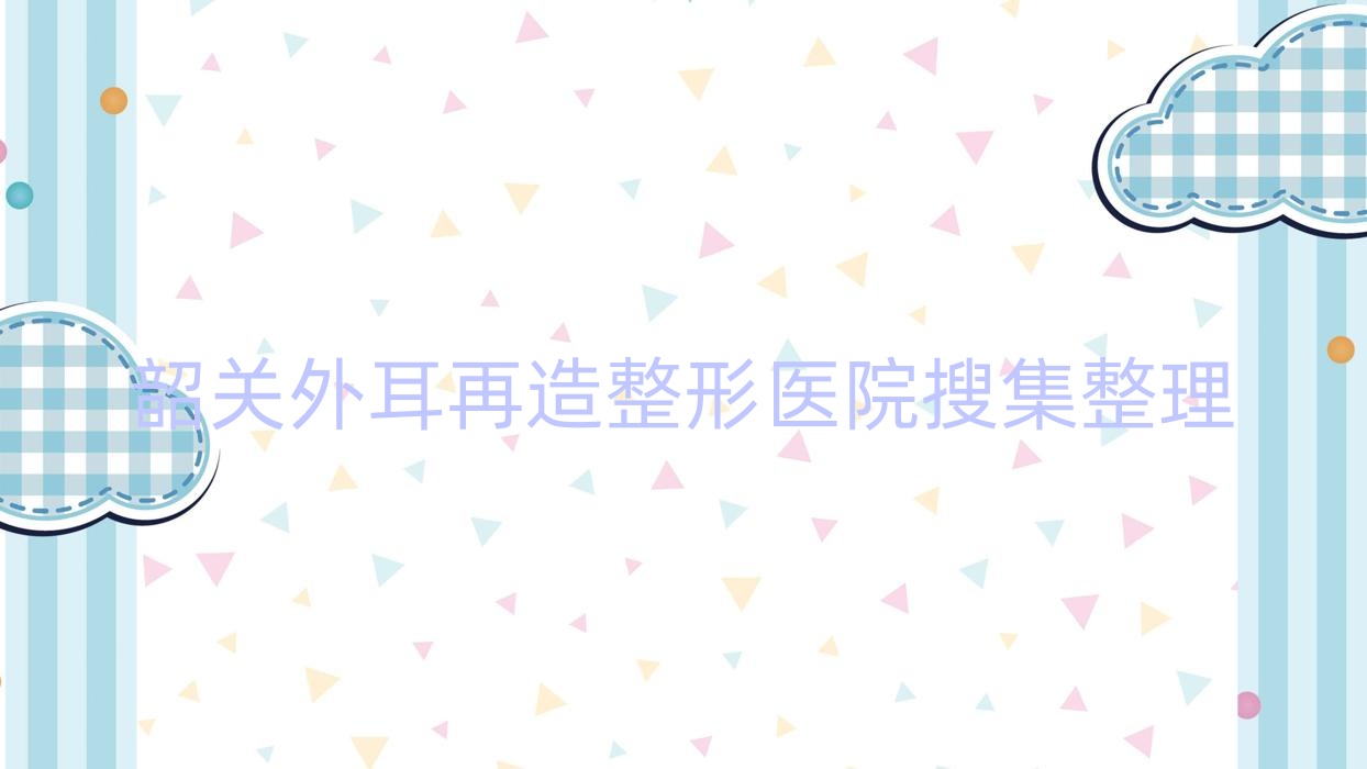 韶關(guān)外耳再造整形醫(yī)院搜集整理前五評(píng)測(cè),總結(jié)整理本地這五家被廣大網(wǎng)友推薦