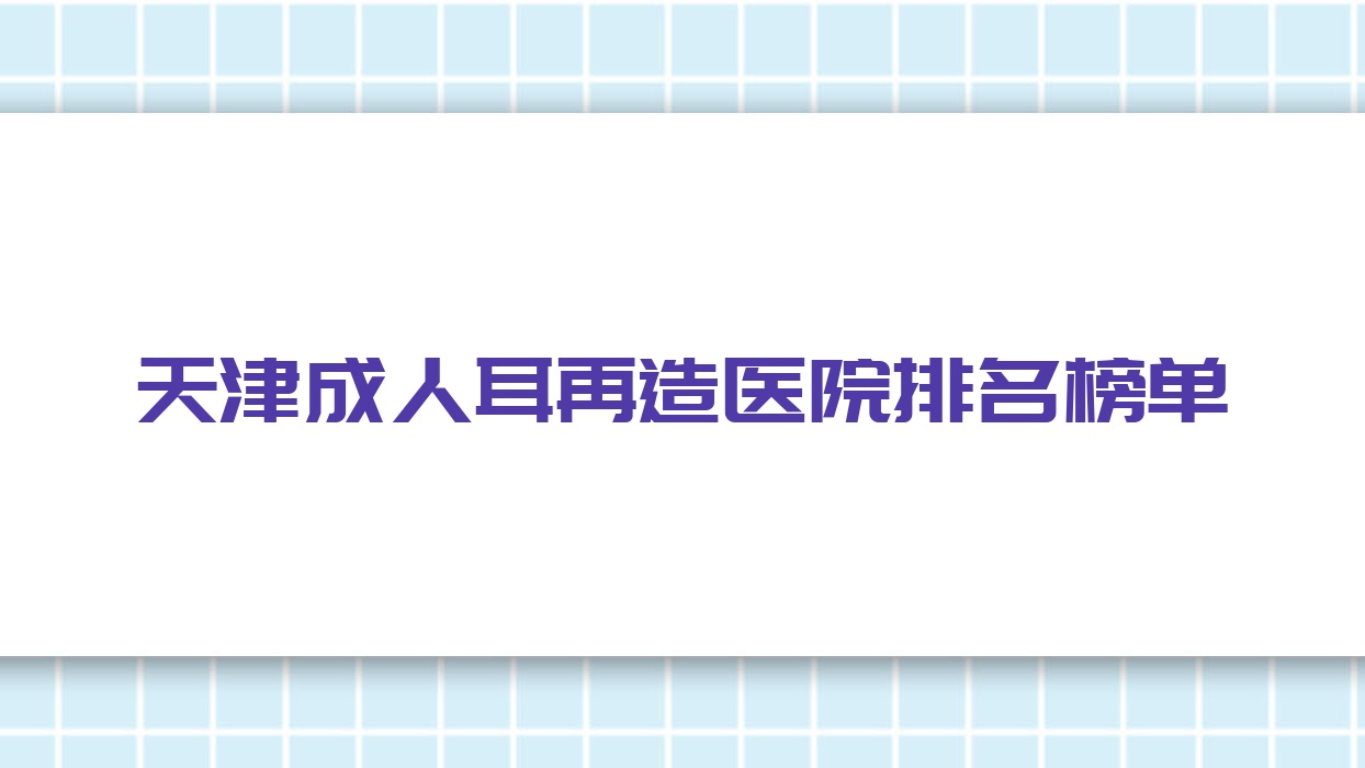 天津成人耳再造醫(yī)院排名榜單價(jià)目表預(yù)覽！公辦、私立都有