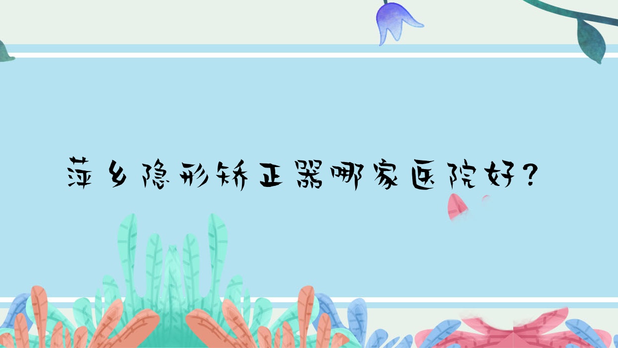 萍鄉(xiāng)隱形矯正器哪家醫(yī)院好？萍鄉(xiāng)正雅隱形矯正器/時代天使隱形矯正器可選這幾個