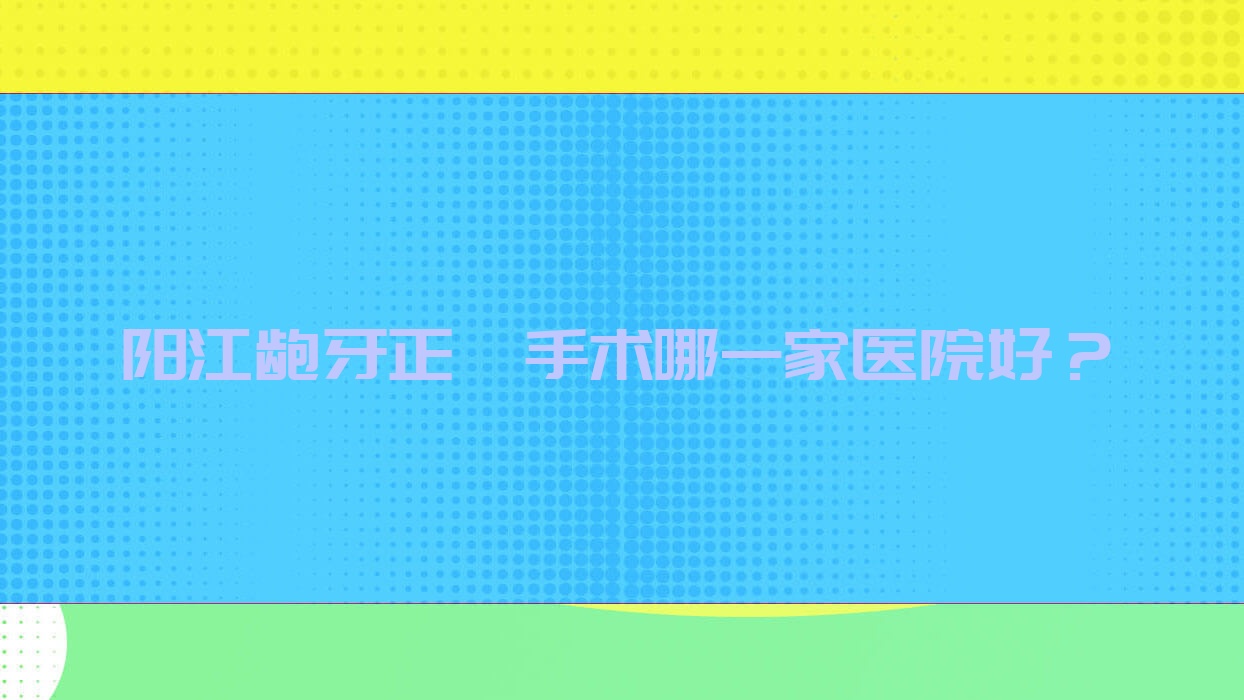 陽(yáng)江齙牙正頜手術(shù)哪一家醫(yī)院好？排名前十醫(yī)院有萬(wàn)達(dá)/陽(yáng)東愛(ài)牙