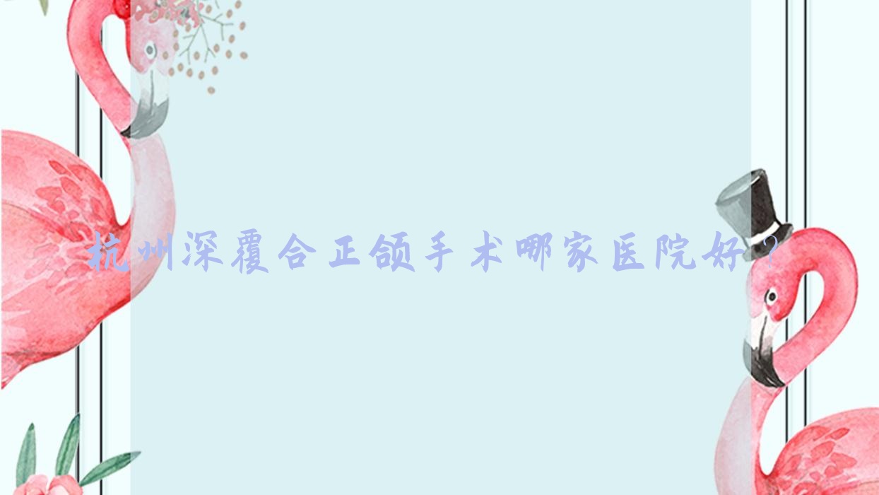 杭州深覆合正頜手術(shù)哪家醫(yī)院好？排名前十醫(yī)院有舒齊美/維樂(lè)