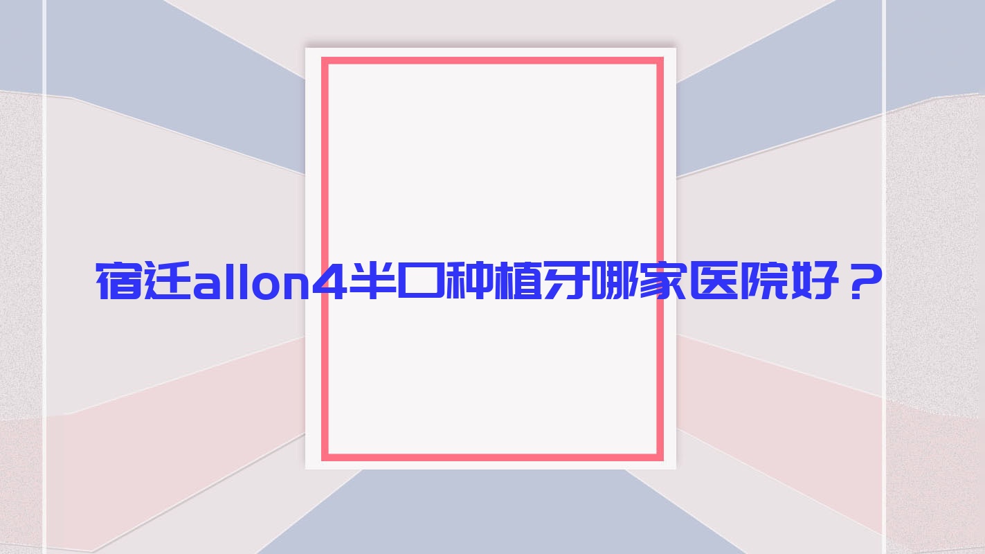 宿遷allon4半口種植牙哪家醫(yī)院好？宿遷半口種植牙/半口即刻種植牙選擇這幾個(gè)