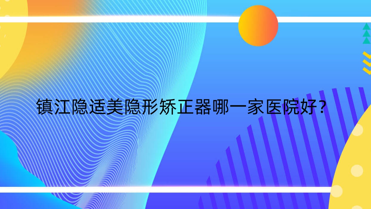 鎮(zhèn)江隱適美隱形矯正器哪一家醫(yī)院好？鎮(zhèn)江正雅隱形矯正器/時(shí)代天使隱形矯正器選擇這幾個(gè)
