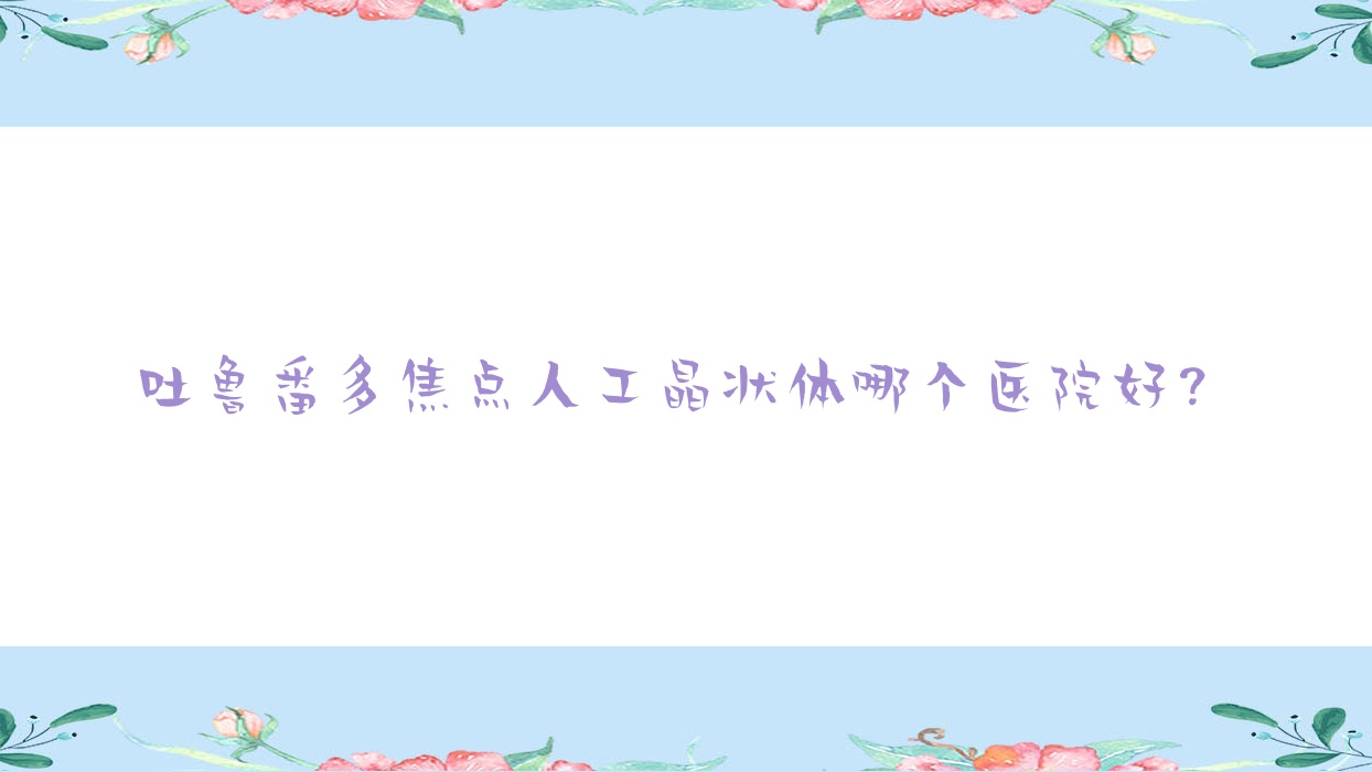 吐魯番多焦點(diǎn)人工晶狀體哪個(gè)醫(yī)院好？2023排名榜單:地區(qū)人民醫(yī)院/人民醫(yī)院/高昌區(qū)人民醫(yī)院等入選！附價(jià)目表