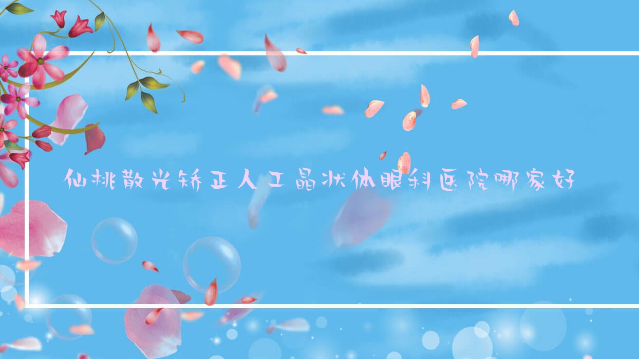 仙桃散光矯正人工晶狀體哪家好？推薦仙桃散光矯正人工晶狀體口碑好還正規(guī)的醫(yī)院