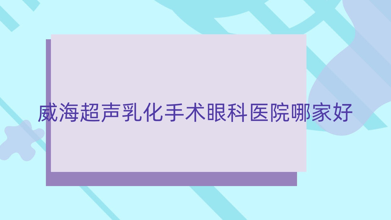 威海超聲乳化手術哪家好？威海眼科醫(yī)院排名文登市中心醫(yī)院/乳山市人民醫(yī)院/乳山市中醫(yī)院