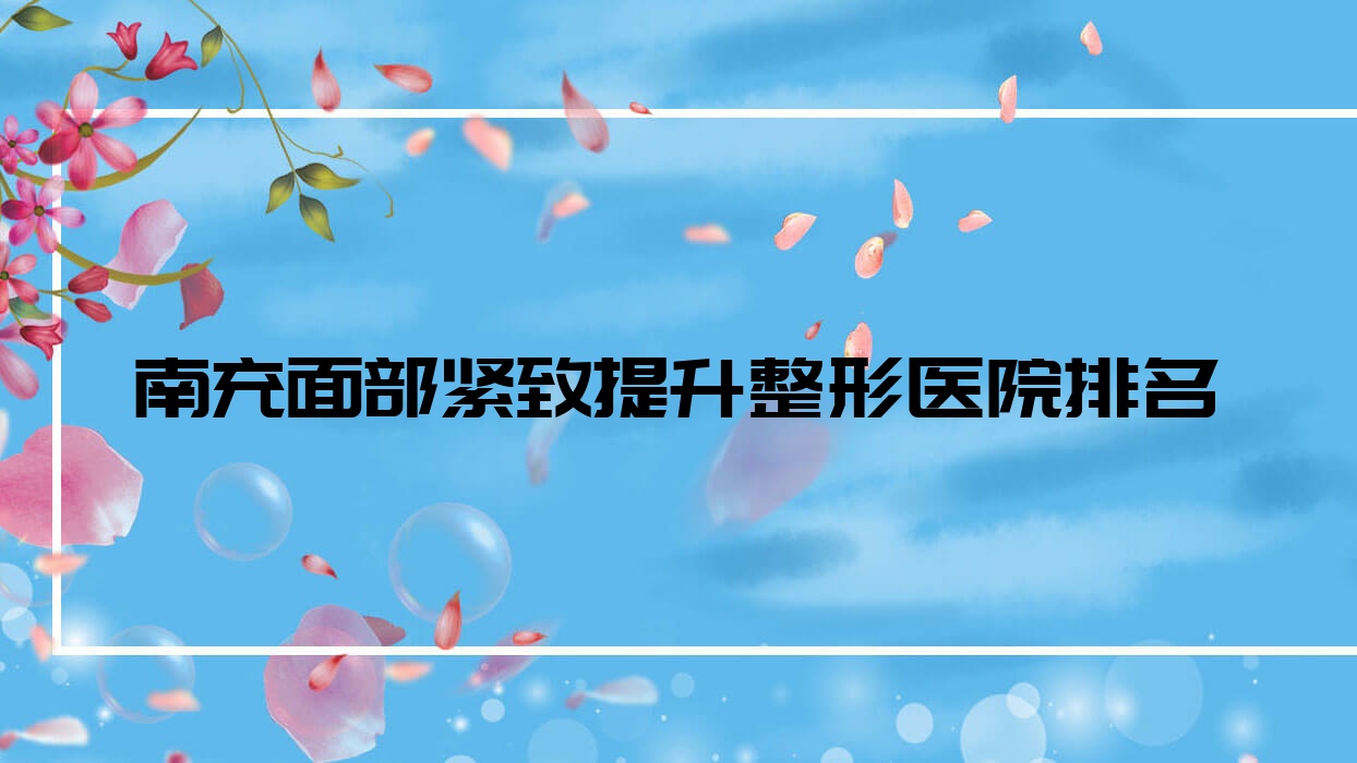 南充面部緊致提升哪家醫(yī)院較好？人氣排行前10，衛(wèi)生學(xué)校附屬醫(yī)院科等口碑入圍