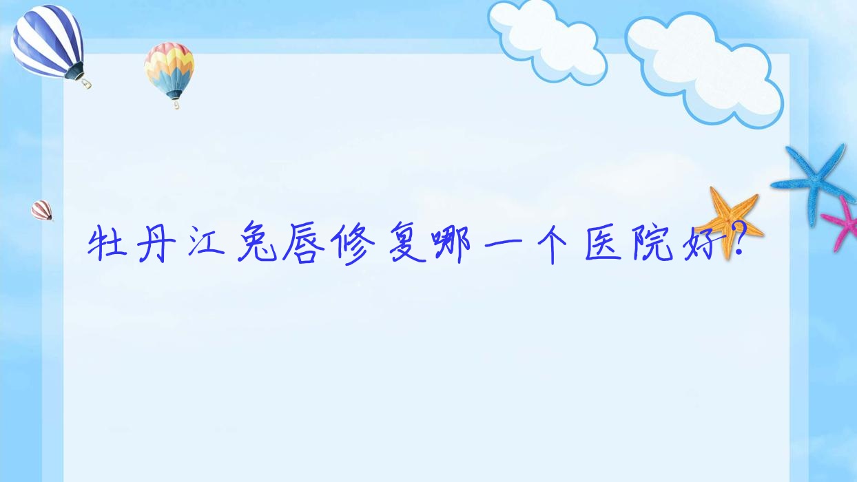 牡丹江兔唇修復(fù)哪一個(gè)醫(yī)院好？一齡、珍妮、尹金哲等這3家技術(shù)很好