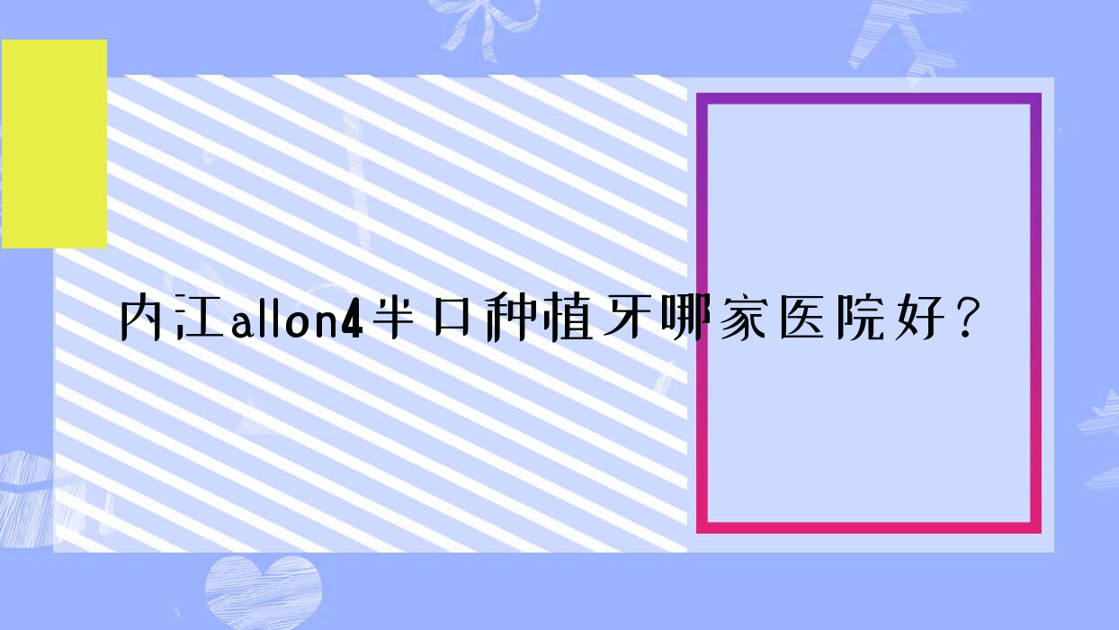 內(nèi)江allon4半口種植牙哪家醫(yī)院好？內(nèi)江allon4半口種植牙的醫(yī)院有醫(yī)大醫(yī)院/隆昌中貝