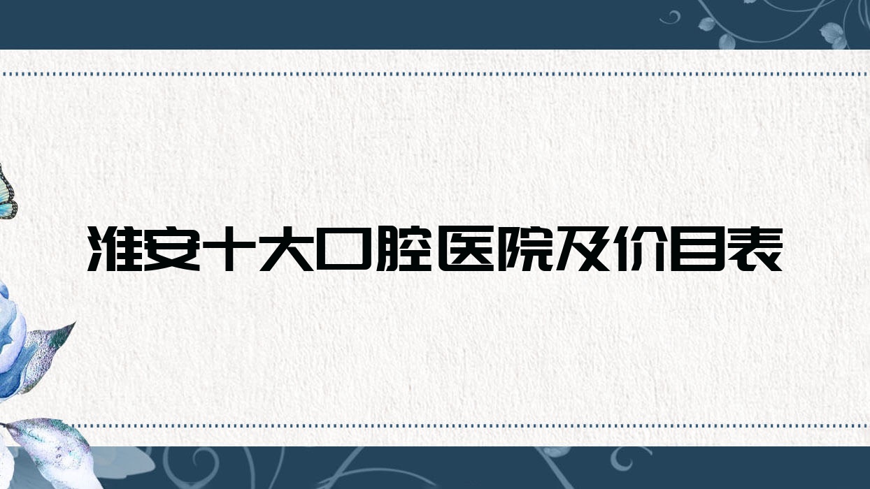 淮安十大口腔醫(yī)院及價目表，推薦的都是淮安價格也不貴的口腔