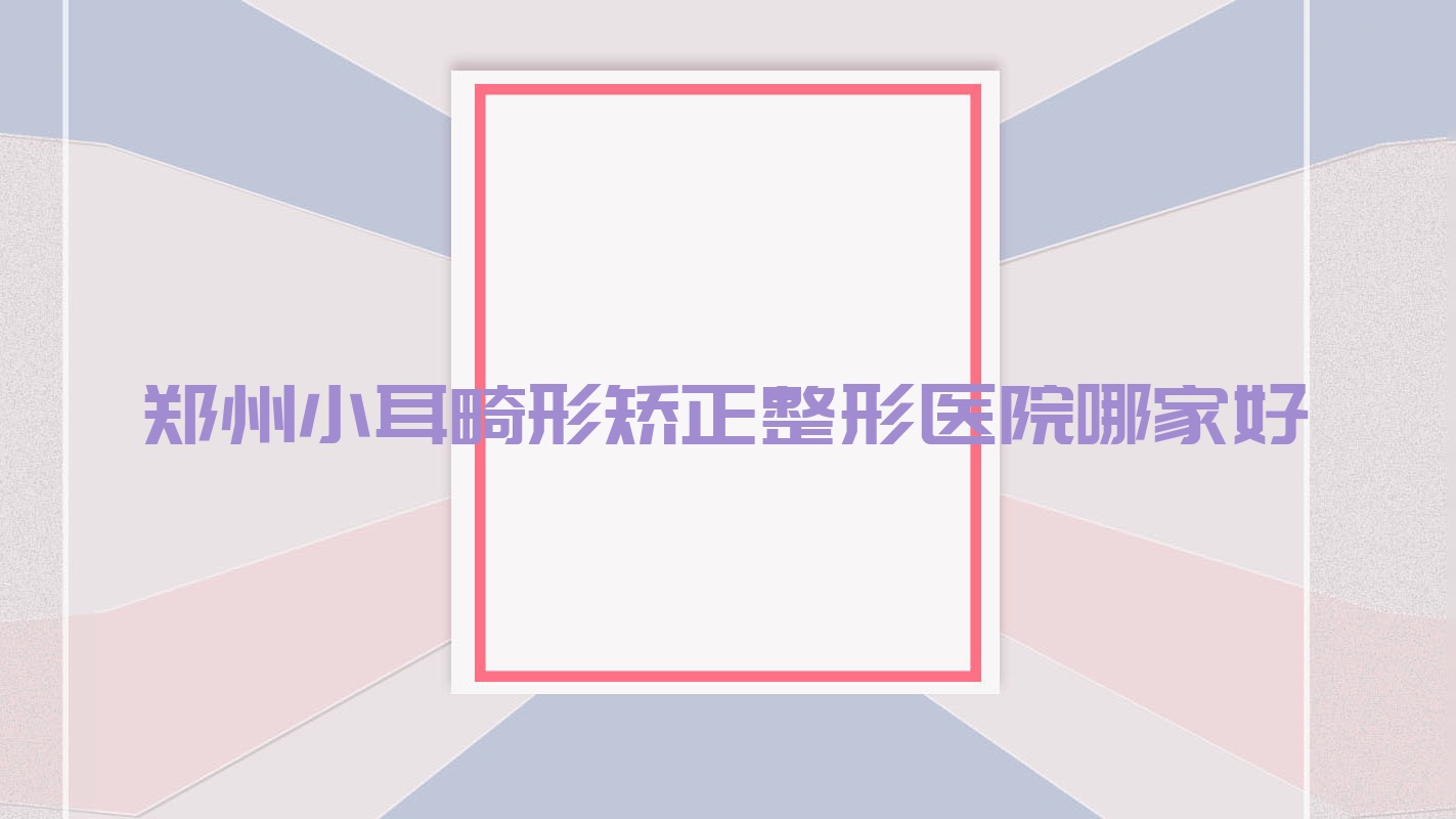 鄭州小耳畸形矯正哪家好？鄭州耳廓畸形矯正建議博膚/河南省中醫(yī)院科/楊麗美顏