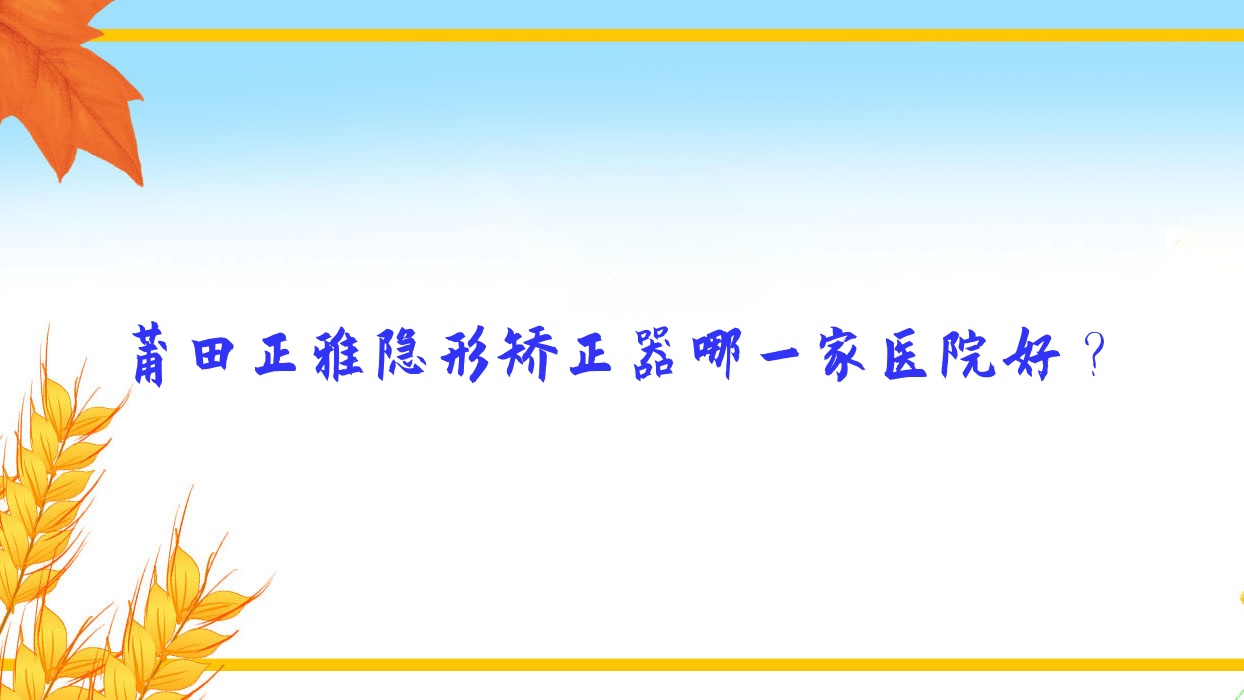 莆田正雅隱形矯正器哪一家醫(yī)院好？莆田隱適美隱形矯正器/時(shí)代天使隱形矯正器挑選這幾個(gè)