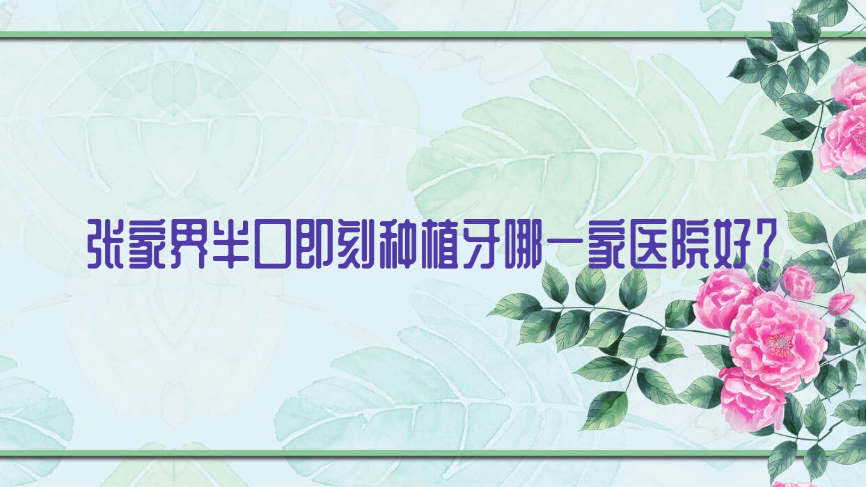 張家界半口即刻種植牙哪一家醫(yī)院好？排名前十醫(yī)院有博瑞/桑植牙博仕