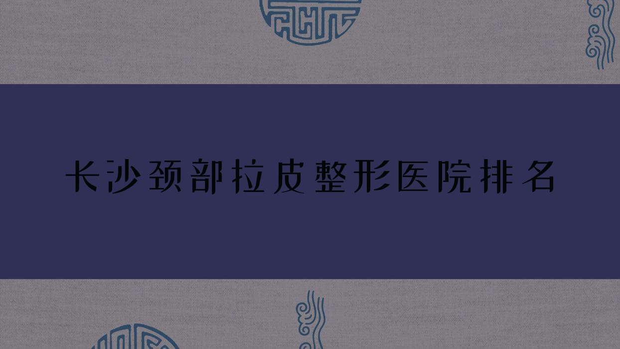 長沙頸部拉皮醫(yī)院排名榜:自體脂肪除頸紋/頸部熱瑪吉和玻尿酸除頸紋醫(yī)院推薦