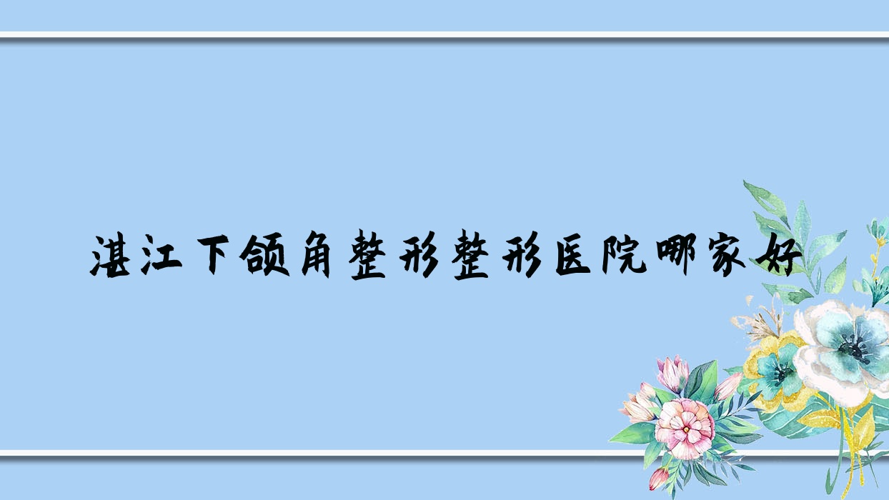 湛江下頜角整形哪家好？推薦湛江下頜角整形值得信任還正規(guī)的醫(yī)院