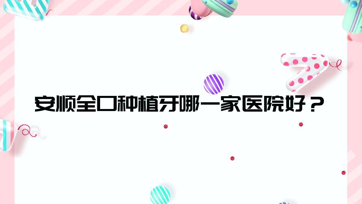 安順全口種植牙哪一家醫(yī)院好？安順補牙/拔牙選擇這些