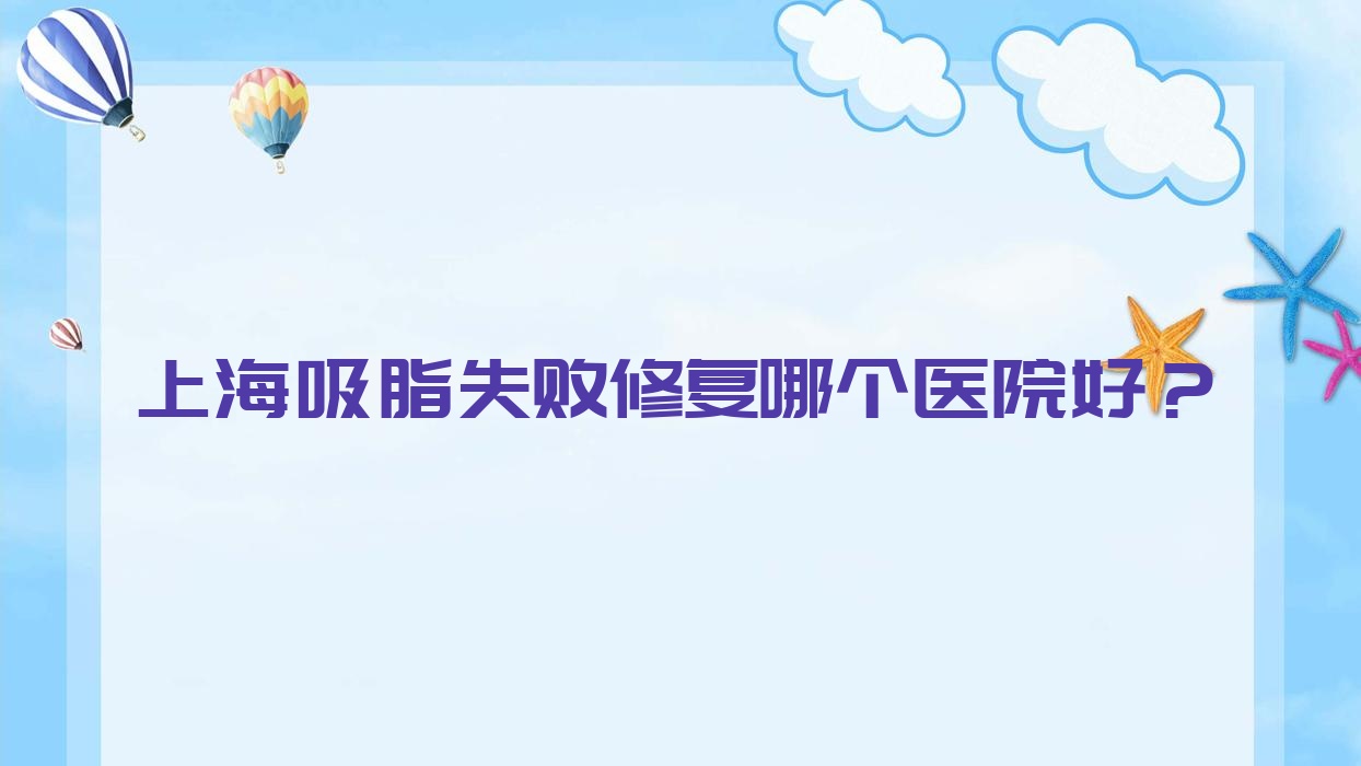上海吸脂失敗修復(fù)哪個醫(yī)院好？甄選10家本地硬實力不低的整形機構(gòu)