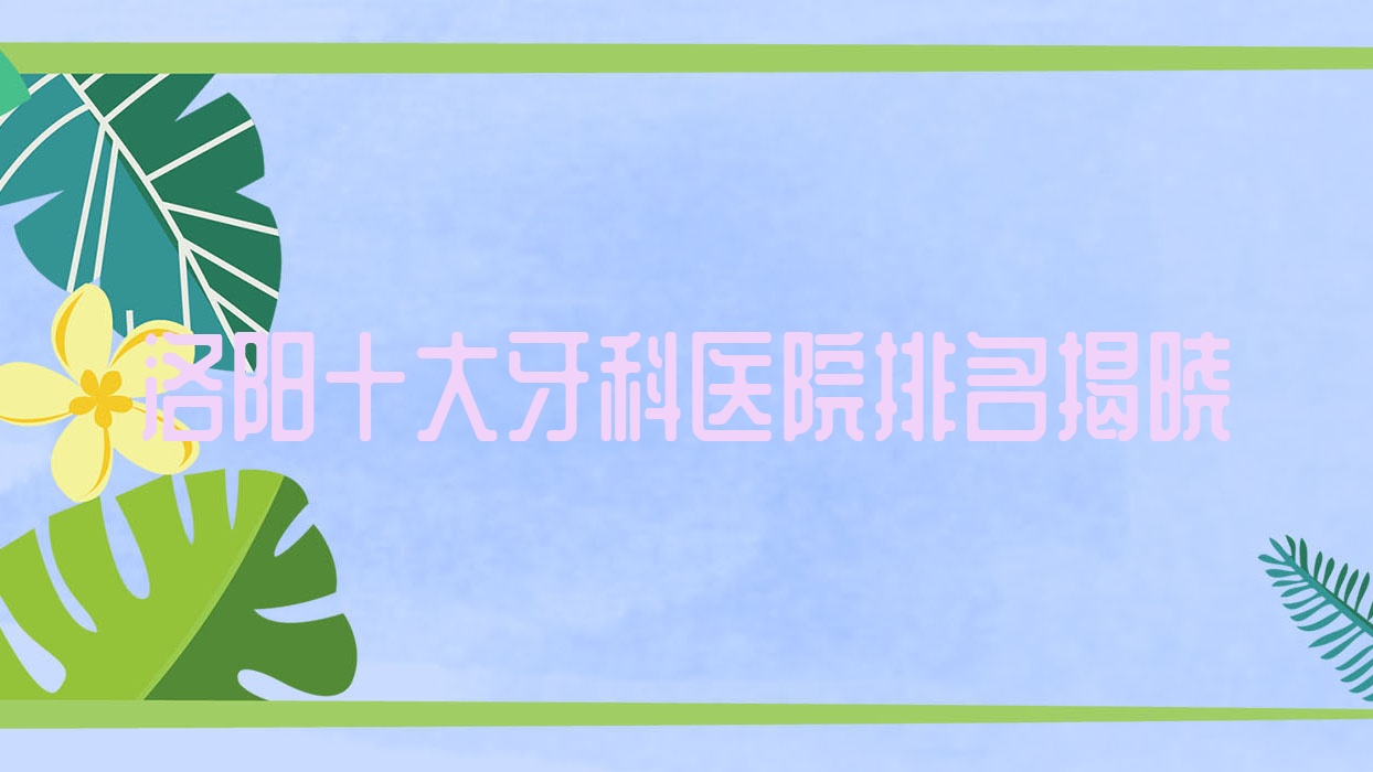 洛陽十大牙科醫(yī)院排名揭曉，地址坐落在洛陽欒川縣/新安縣/嵩縣