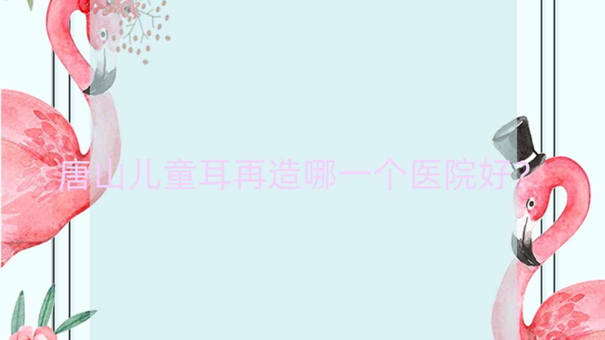 唐山兒童耳再造哪一個(gè)醫(yī)院好？甄選10家本地技術(shù)較高的整形機(jī)構(gòu)