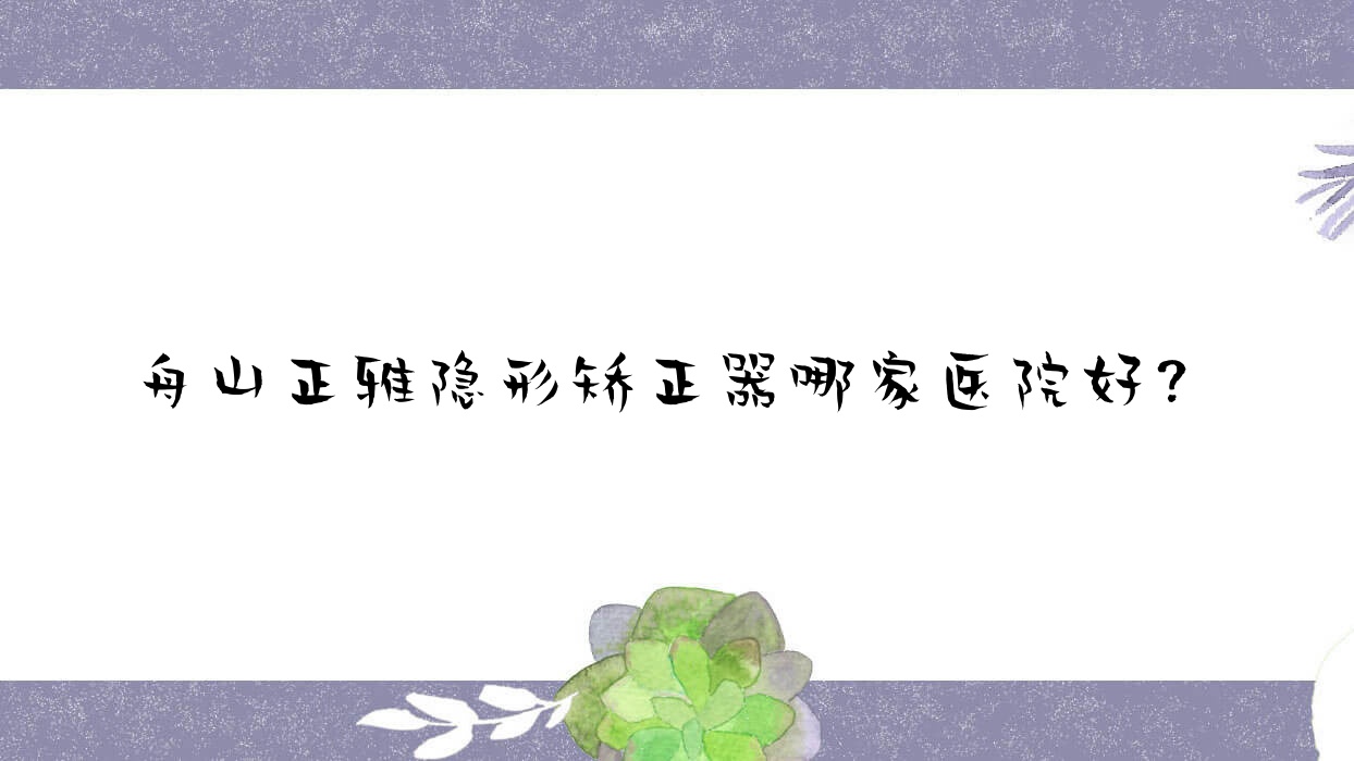 舟山正雅隱形矯正器哪家醫(yī)院好？舟山時(shí)代天使隱形矯正器/隱適美隱形矯正器甄選這幾個(gè)