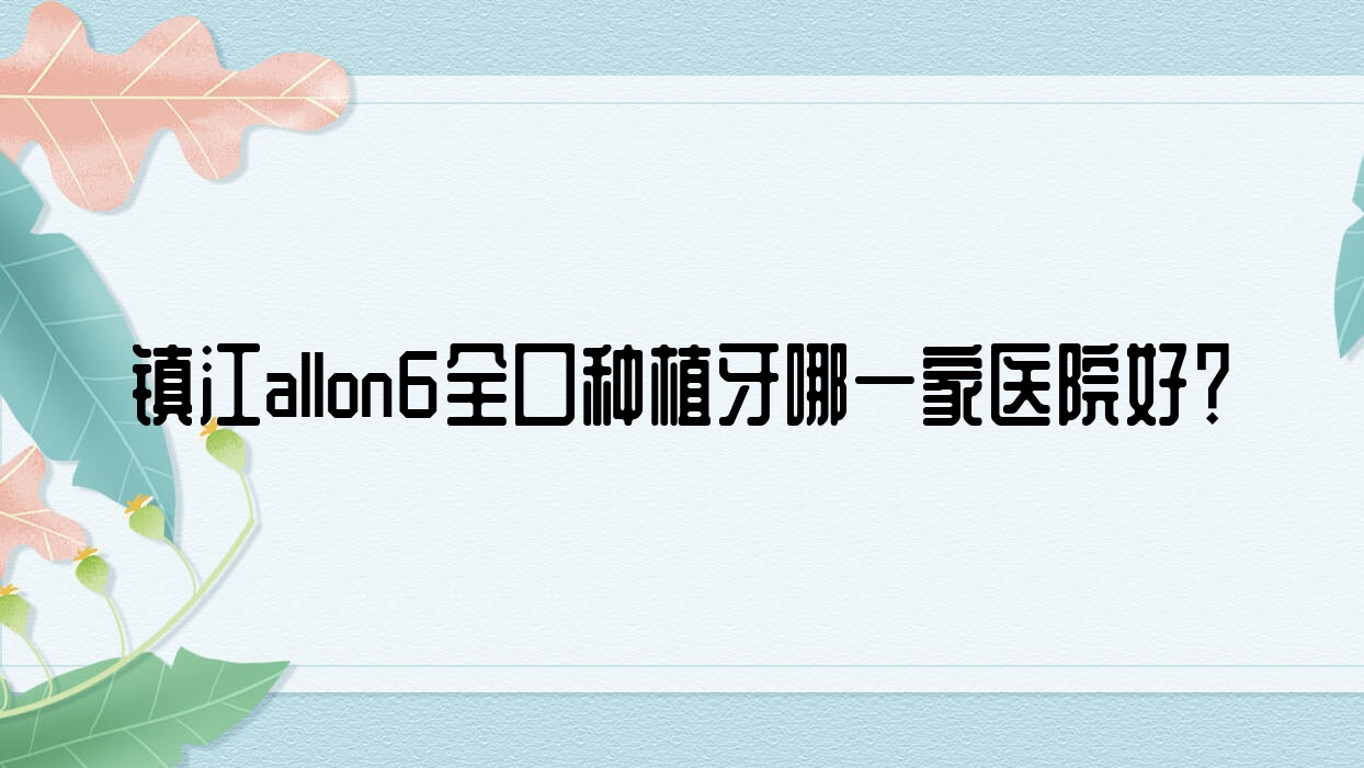 鎮(zhèn)江allon6全口種植牙哪一家醫(yī)院好？鎮(zhèn)江全口即刻負(fù)重種植牙/allon4全口種植牙選擇這幾家