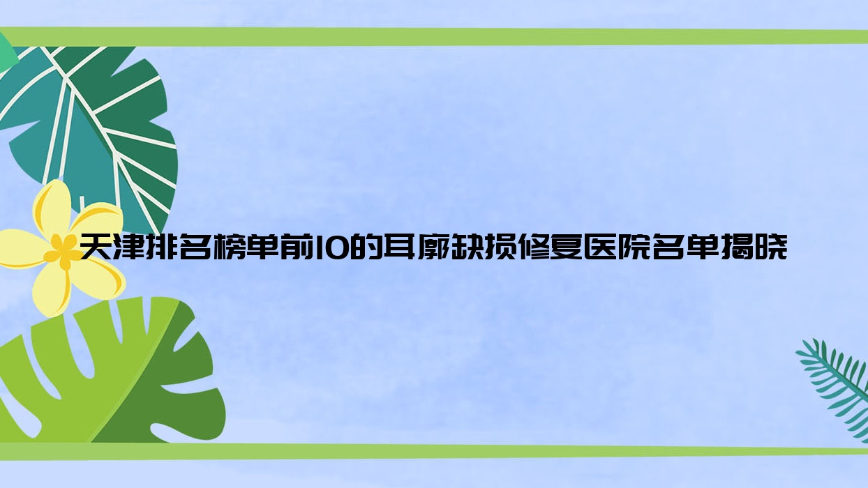 天津排名榜單前10的耳廓缺損修復(fù)醫(yī)院名單揭曉(推薦天津耳廓缺損修復(fù)更好的10家醫(yī)院)