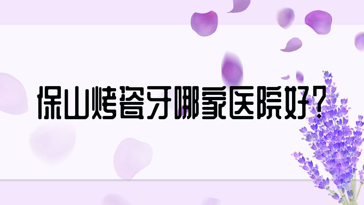 保山烤瓷牙哪家醫(yī)院好？排名前十醫(yī)院有騰沖浩源/德康醫(yī)院