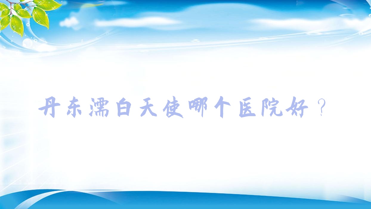 丹東濡白天使哪個醫(yī)院好？2023排名榜單:思美源|美辰恒美|寬甸遲新嬡微等入選！附價格表