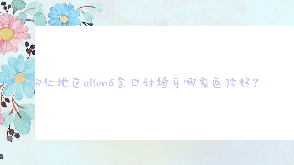 銅仁地區(qū)allon6全口種植牙哪家醫(yī)院好？排名前十醫(yī)院有貴州松桃縣鵬博/銅仁松桃麥芽