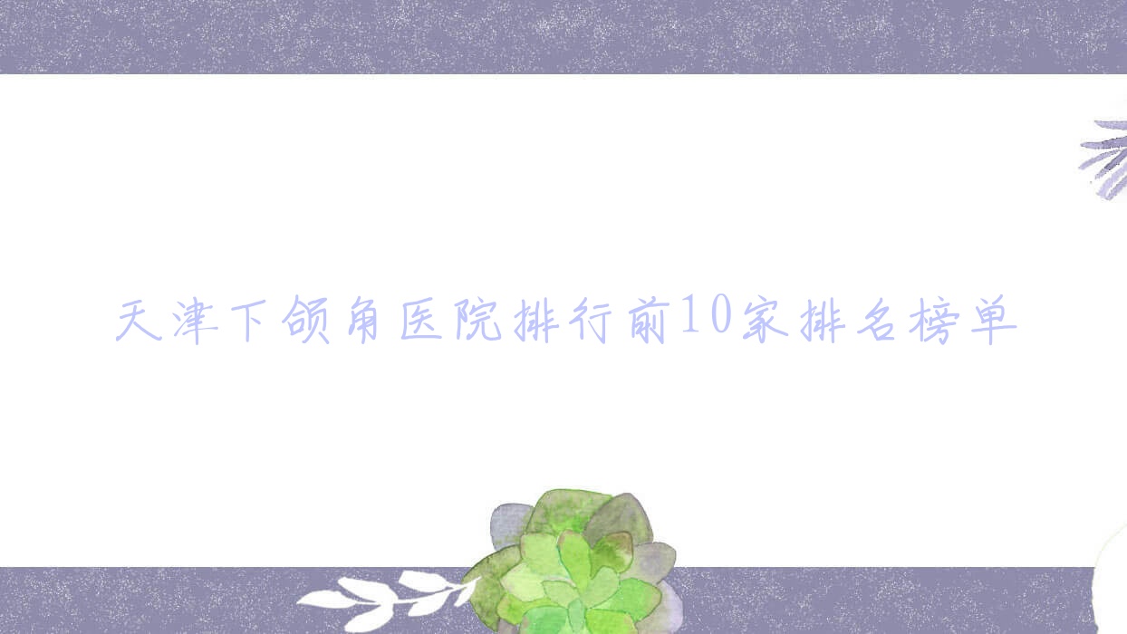 天津下頜角醫(yī)院排行前10家排名榜單預覽/銘凈萱是當地熱門醫(yī)院